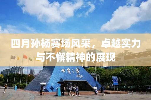 四月孙杨赛场风采，卓越实力与不懈精神的展现