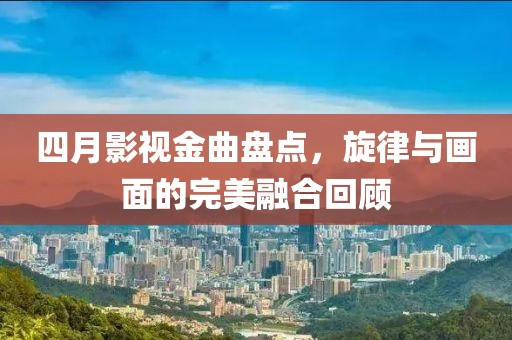 四月影视金曲盘点，旋律与画面的完美融合回顾