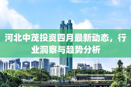 河北中茂投资四月最新动态，行业洞察与趋势分析