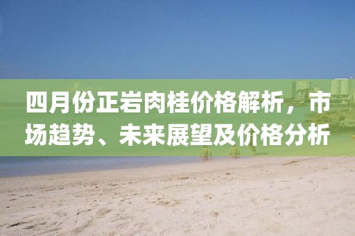 四月份正岩肉桂价格解析，市场趋势、未来展望及价格分析