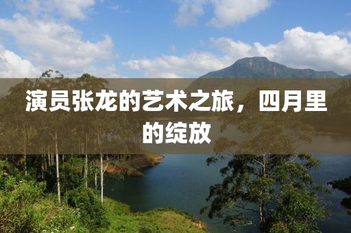 演员张龙的艺术之旅，四月里的绽放