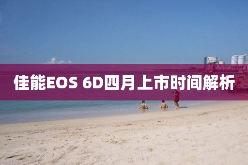 佳能EOS 6D四月上市时间解析