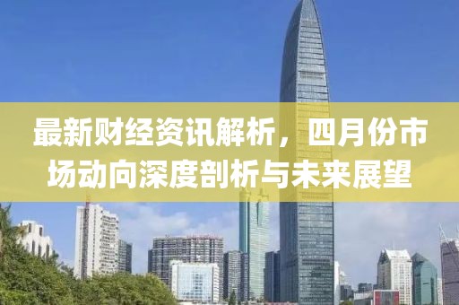 最新财经资讯解析，四月份市场动向深度剖析与未来展望