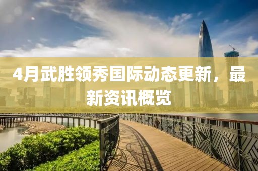 4月武胜领秀国际动态更新，最新资讯概览