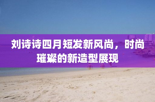 刘诗诗四月短发新风尚，时尚璀璨的新造型展现