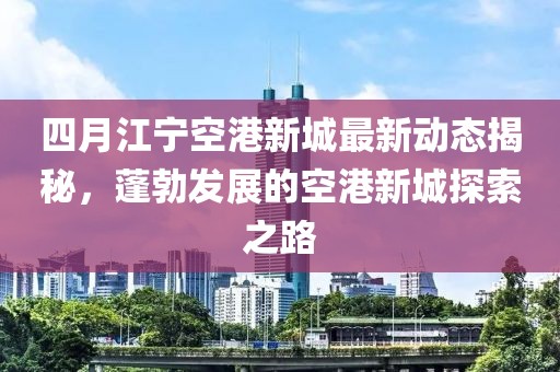 四月江宁空港新城最新动态揭秘，蓬勃发展的空港新城探索之路