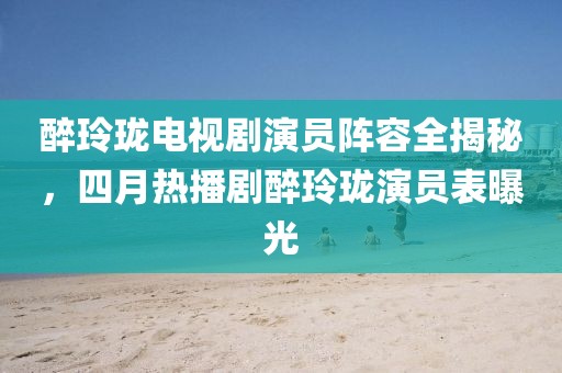 醉玲珑电视剧演员阵容全揭秘，四月热播剧醉玲珑演员表曝光