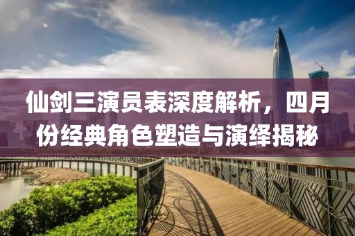 仙剑三演员表深度解析，四月份经典角色塑造与演绎揭秘