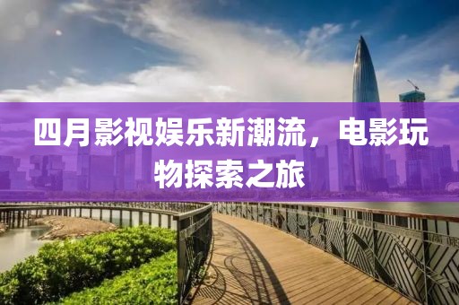 四月影视娱乐新潮流，电影玩物探索之旅