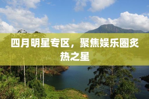 四月明星专区，聚焦娱乐圈炙热之星