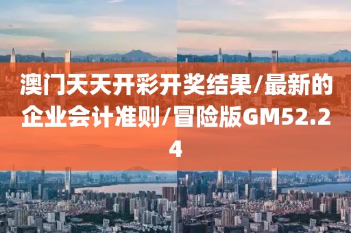 澳门天天开彩开奖结果/最新的企业会计准则/冒险版GM52.24