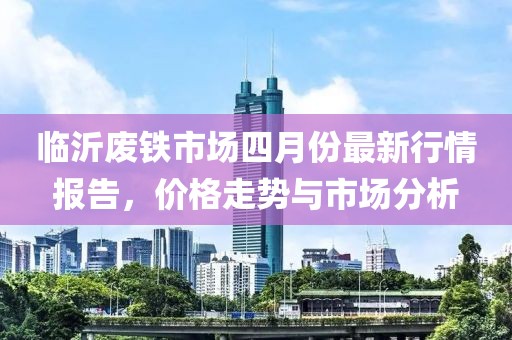 临沂废铁市场四月份最新行情报告，价格走势与市场分析