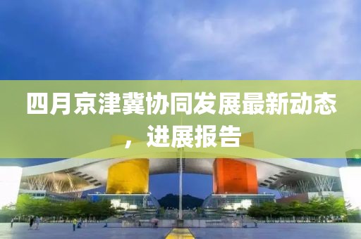 四月京津冀协同发展最新动态，进展报告