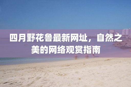 四月野花鲁最新网址，自然之美的网络观赏指南