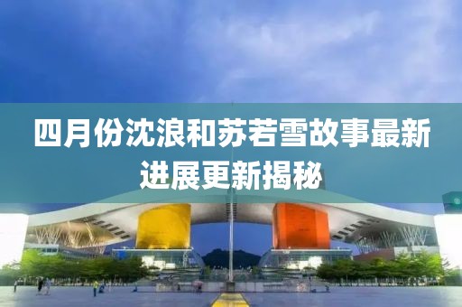 四月份沈浪和苏若雪故事最新进展更新揭秘