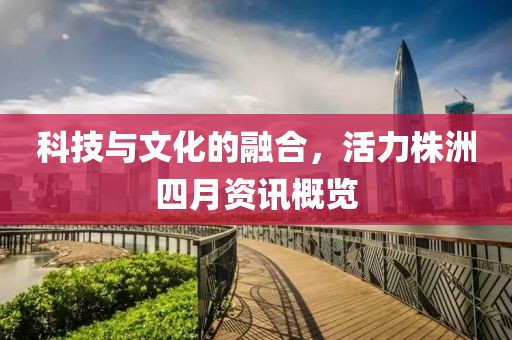 科技与文化的融合，活力株洲四月资讯概览