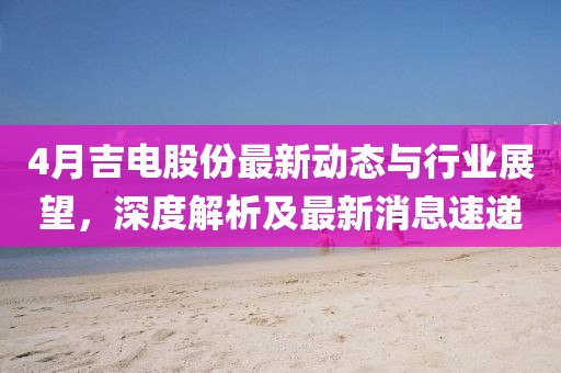 4月吉电股份最新动态与行业展望，深度解析及最新消息速递