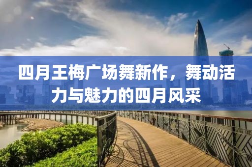 四月王梅广场舞新作，舞动活力与魅力的四月风采