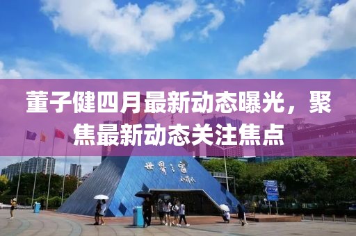 董子健四月最新动态曝光，聚焦最新动态关注焦点