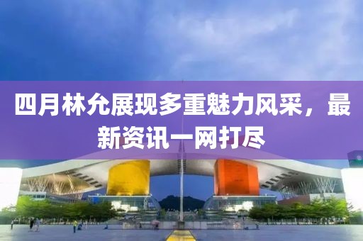 四月林允展现多重魅力风采，最新资讯一网打尽