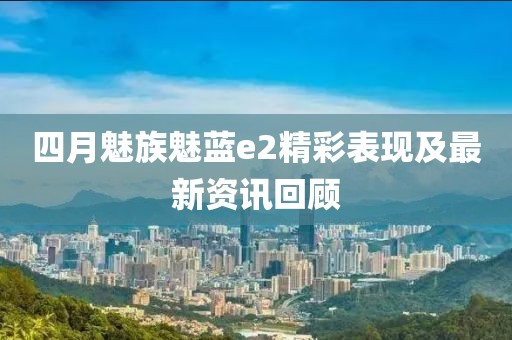 四月魅族魅蓝e2精彩表现及最新资讯回顾