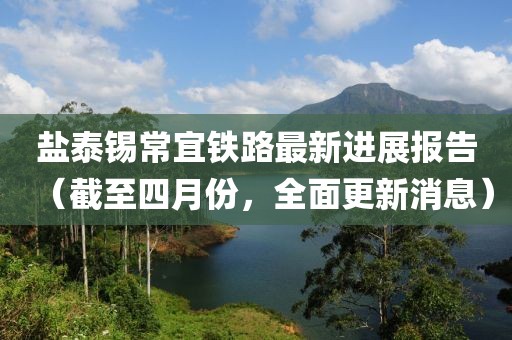 盐泰锡常宜铁路最新进展报告（截至四月份，全面更新消息）