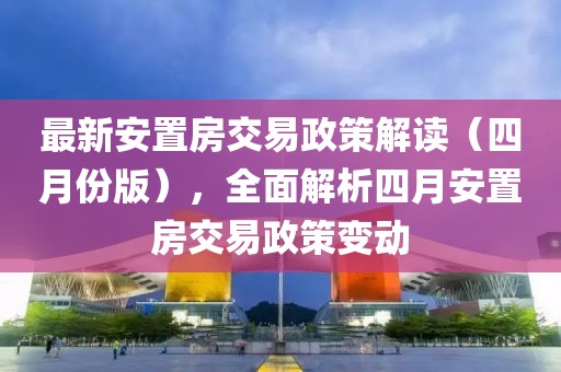 最新安置房交易政策解读（四月份版），全面解析四月安置房交易政策变动