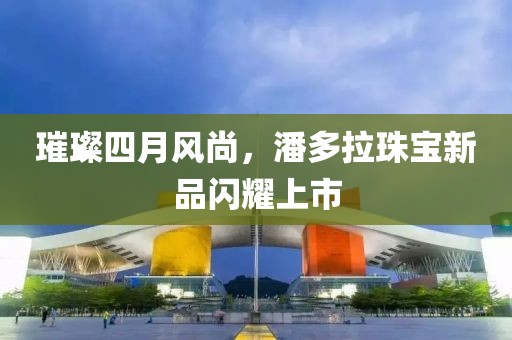 璀璨四月风尚，潘多拉珠宝新品闪耀上市