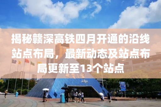 揭秘赣深高铁四月开通的沿线站点布局，最新动态及站点布局更新至13个站点