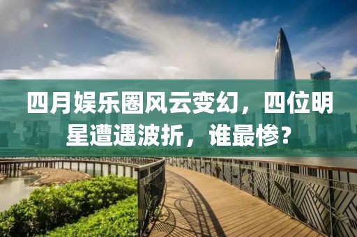 四月娱乐圈风云变幻，四位明星遭遇波折，谁最惨？