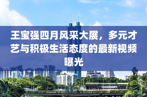 王宝强四月风采大展，多元才艺与积极生活态度的最新视频曝光