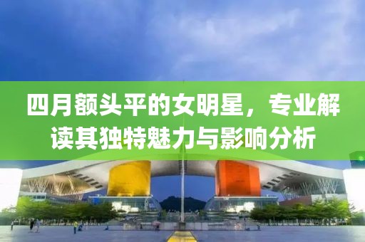 四月额头平的女明星，专业解读其独特魅力与影响分析