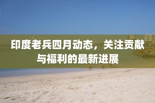 印度老兵四月动态，关注贡献与福利的最新进展