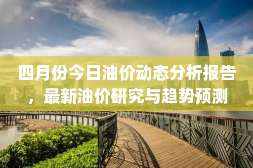 四月份今日油价动态分析报告，最新油价研究与趋势预测