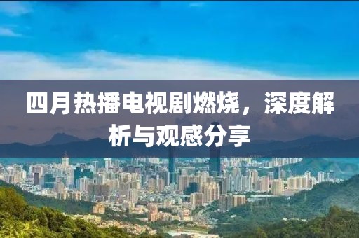 四月热播电视剧燃烧，深度解析与观感分享