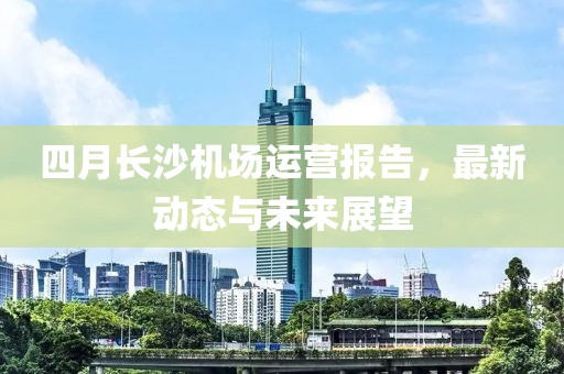 四月长沙机场运营报告，最新动态与未来展望