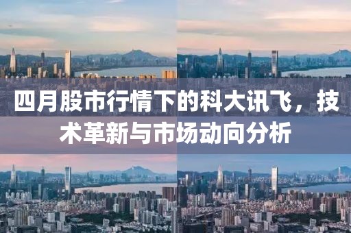 四月股市行情下的科大讯飞，技术革新与市场动向分析