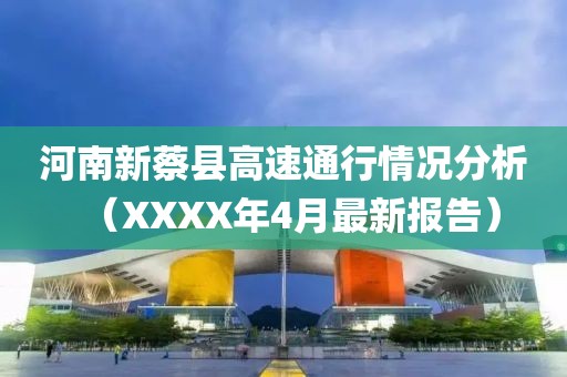 河南新蔡县高速通行情况分析（XXXX年4月最新报告）