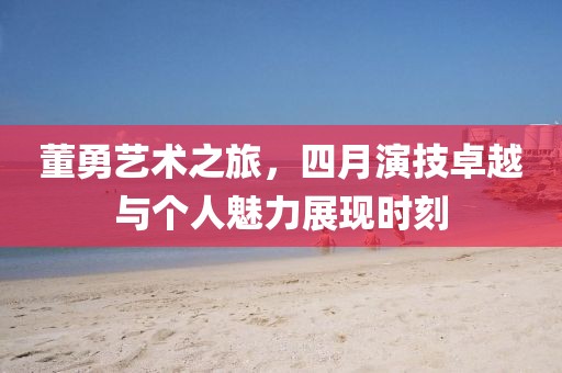 董勇艺术之旅，四月演技卓越与个人魅力展现时刻