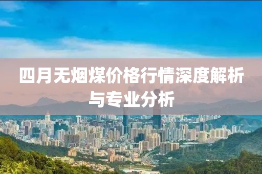 四月无烟煤价格行情深度解析与专业分析