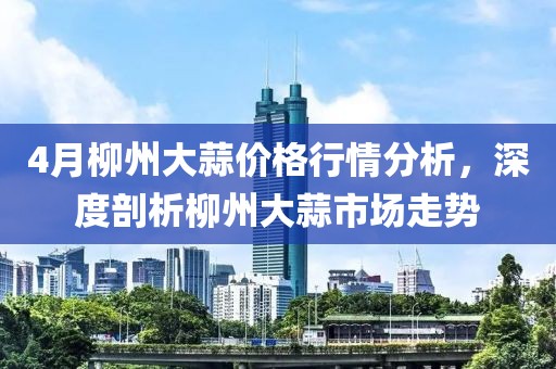 4月柳州大蒜价格行情分析，深度剖析柳州大蒜市场走势