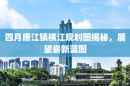 四月唐江镇横江规划图揭秘，展望崭新蓝图