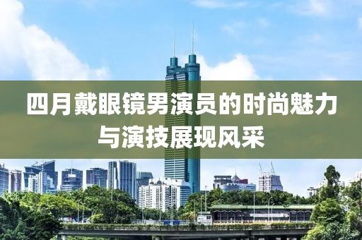 四月戴眼镜男演员的时尚魅力与演技展现风采