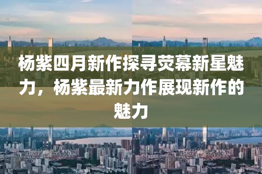 杨紫四月新作探寻荧幕新星魅力，杨紫最新力作展现新作的魅力
