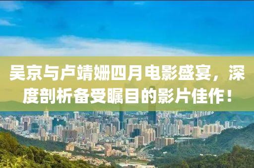 吴京与卢靖姗四月电影盛宴，深度剖析备受瞩目的影片佳作！