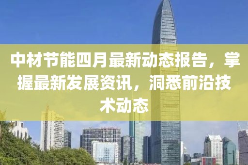 中材节能四月最新动态报告，掌握最新发展资讯，洞悉前沿技术动态