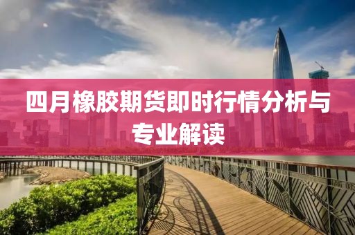 四月橡胶期货即时行情分析与专业解读