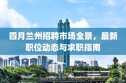 四月兰州招聘市场全景，最新职位动态与求职指南