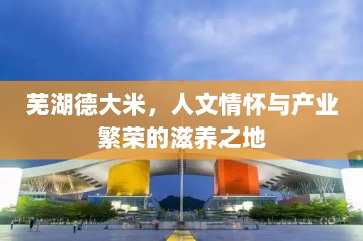 芜湖德大米，人文情怀与产业繁荣的滋养之地