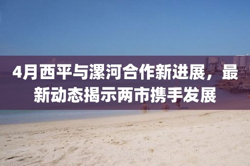 4月西平与漯河合作新进展，最新动态揭示两市携手发展